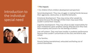 Introduction to
the individual
special need
The impacts
 For children (from children development perspective):
Social development: They may struggle in making friends because
their aggressive, destructive, or deceitful behaviors.
Emotional development: They may annoy other people by
purpose because the damage of their brain may cause they
couldn’t control their impulse .
Cognitive development: They may refuse to take responsibility for
their misbehavior (poor problem solving skills) because they have
little empathy and concern for the feelings of others.
Low self-esteem: They may have trouble in academic performance
because they couldn’t concentrate on the class and tend to skip
school.
 For families:
Parents feeling overwhelmed, exhausted and feeling out of
control themselves.
 