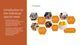 Introduction to
the individual
special need
Treatment:
 Pharmacotherapy : some
psychiatric medications are used to
youth who have a comorbid
disorder that side-effects may
outweigh their benefits.
 The purposes of different types of
intervention are training for the
child (social skills, problem solving)
and training for the parents
(behaviour management,
parenting skills).
Pharmacotherapy
Treatment for
the Child or
Adolescent
Family
Intervention
School
Intervention
Peer
Intervention
Community
Intervention
 