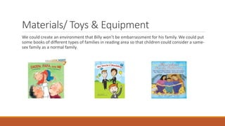 Materials/ Toys & Equipment
We could create an environment that Billy won’t be embarrassment for his family. We could put
some books of different types of families in reading area so that children could consider a same-
sex family as a normal family.
 