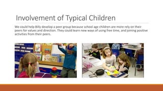 Involvement of Typical Children
We could help Billy develop a peer group because school age children are more rely on their
peers for values and direction. They could learn new ways of using free time, and joining positive
activities from their peers.
 