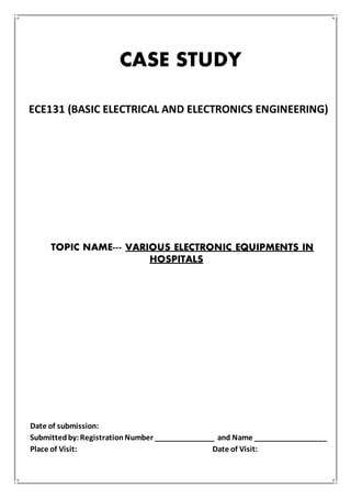 CASE STUDY
ECE131 (BASIC ELECTRICAL AND ELECTRONICS ENGINEERING)
TOPIC NAME--- VARIOUS ELECTRONIC EQUIPMENTS IN
HOSPITALS
Date of submission:
Submittedby:RegistrationNumber _______________ and Name __________________
Place of Visit: Date of Visit:
 