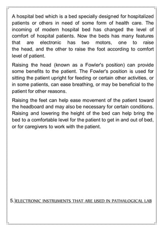 A hospital bed which is a bed specially designed for hospitalized
patients or others in need of some form of health care. The
incoming of modern hospital bed has changed the level of
comfort of hospital patients. Now the beds has many features
that are electronic has two motors, one to raise
the head, and the other to raise the foot according to comfort
level of patient.
Raising the head (known as a Fowler's position) can provide
some benefits to the patient. The Fowler's position is used for
sitting the patient upright for feeding or certain other activities, or
in some patients, can ease breathing, or may be beneficial to the
patient for other reasons.
Raising the feet can help ease movement of the patient toward
the headboard and may also be necessary for certain conditions.
Raising and lowering the height of the bed can help bring the
bed to a comfortable level for the patient to get in and out of bed,
or for caregivers to work with the patient.
5.)ELECTRONIC INSTRUMENTS THAT ARE USED IN PATHALOGICAL LAB
 