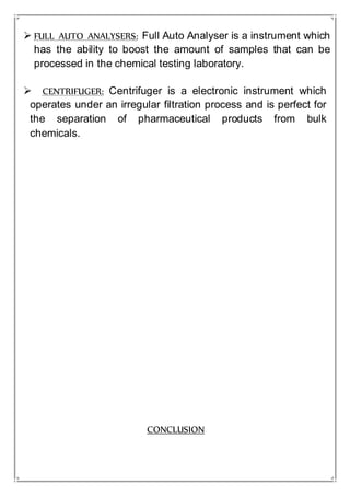  FULL AUTO ANALYSERS: Full Auto Analyser is a instrument which
has the ability to boost the amount of samples that can be
processed in the chemical testing laboratory.
 CENTRIFUGER: Centrifuger is a electronic instrument which
operates under an irregular filtration process and is perfect for
the separation of pharmaceutical products from bulk
chemicals.
CONCLUSION
 