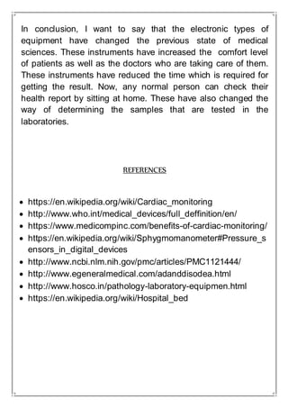 In conclusion, I want to say that the electronic types of
equipment have changed the previous state of medical
sciences. These instruments have increased the comfort level
of patients as well as the doctors who are taking care of them.
These instruments have reduced the time which is required for
getting the result. Now, any normal person can check their
health report by sitting at home. These have also changed the
way of determining the samples that are tested in the
laboratories.
REFERENCES
 https://en.wikipedia.org/wiki/Cardiac_monitoring
 http://www.who.int/medical_devices/full_deffinition/en/
 https://www.medicompinc.com/benefits-of-cardiac-monitoring/
 https://en.wikipedia.org/wiki/Sphygmomanometer#Pressure_s
ensors_in_digital_devices
 http://www.ncbi.nlm.nih.gov/pmc/articles/PMC1121444/
 http://www.egeneralmedical.com/adanddisodea.html
 http://www.hosco.in/pathology-laboratory-equipmen.html
 https://en.wikipedia.org/wiki/Hospital_bed
 