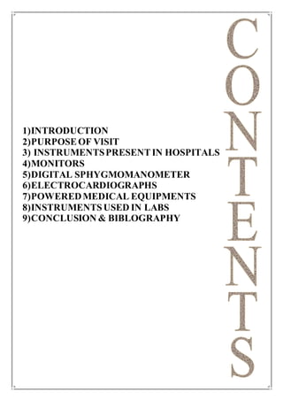 1)INTRODUCTION
2)PURPOSEOF VISIT
3) INSTRUMENTSPRESENTIN HOSPITALS
4)MONITORS
5)DIGITAL SPHYGMOMANOMETER
6)ELECTROCARDIOGRAPHS
7)POWEREDMEDICAL EQUIPMENTS
8)INSTRUMENTSUSED IN LABS
9)CONCLUSION & BIBLOGRAPHY
 