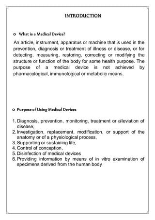 INTRODUCTION
o What is a Medical Device?
An article, instrument, apparatus or machine that is used in the
prevention, diagnosis or treatment of illness or disease, or for
detecting, measuring, restoring, correcting or modifying the
structure or function of the body for some health purpose. The
purpose of a medical device is not achieved by
pharmacological, immunological or metabolic means.
o Purpose of Using Medical Devices
1. Diagnosis, prevention, monitoring, treatment or alleviation of
disease,
2. Investigation, replacement, modification, or support of the
anatomy or of a physiological process,
3. Supporting or sustaining life,
4. Control of conception,
5. Disinfection of medical devices
6. Providing information by means of in vitro examination of
specimens derived from the human body
 