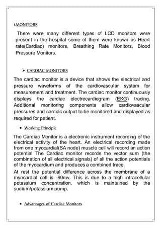 1.MONITORS
There were many different types of LCD monitors were
present in the hospital some of them were known as Heart
rate(Cardiac) monitors, Breathing Rate Monitors, Blood
Pressure Monitors.
 CARDIAC MONITORS
The cardiac monitor is a device that shows the electrical and
pressure waveforms of the cardiovascular system for
measurement and treatment. The cardiac monitor continuously
displays the cardiac electrocardiogram (EKG) tracing.
Additional monitoring components allow cardiovascular
pressures and cardiac output to be monitored and displayed as
required for patient.
 Working Principle
The Cardiac Monitor is a electronic instrument recording of the
electrical activity of the heart. An electrical recording made
from one myocardial(SA node) muscle cell will record an action
potential The Cardiac monitor records the vector sum (the
combination of all electrical signals) of all the action potentials
of the myocardium and produces a combined trace.
At rest the potential difference across the membrane of a
myocardial cell is -90mv. This is due to a high intracellular
potassium concentration, which is maintained by the
sodium/potassium pump.
 Advantages of Cardiac Monitors
 