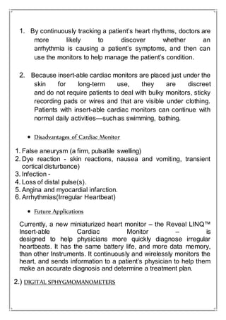 1. By continuously tracking a patient’s heart rhythms, doctors are
more likely to discover whether an
arrhythmia is causing a patient’s symptoms, and then can
use the monitors to help manage the patient’s condition.
2. Because insert-able cardiac monitors are placed just under the
skin for long-term use, they are discreet
and do not require patients to deal with bulky monitors, sticky
recording pads or wires and that are visible under clothing.
Patients with insert-able cardiac monitors can continue with
normal daily activities—suchas swimming, bathing.
 Disadvantages of Cardiac Monitor
1. False aneurysm (a firm, pulsatile swelling)
2. Dye reaction - skin reactions, nausea and vomiting, transient
cortical disturbance)
3. Infection -
4. Loss of distal pulse(s).
5. Angina and myocardial infarction.
6. Arrhythmias(Irregular Heartbeat)
 Future Applications
Currently, a new miniaturized heart monitor – the Reveal LINQ™
Insert-able Cardiac Monitor – is
designed to help physicians more quickly diagnose irregular
heartbeats. It has the same battery life, and more data memory,
than other Instruments. It continuously and wirelessly monitors the
heart, and sends information to a patient’s physician to help them
make an accurate diagnosis and determine a treatment plan.
2.) DIGITAL SPHYGMOMANOMETERS
 