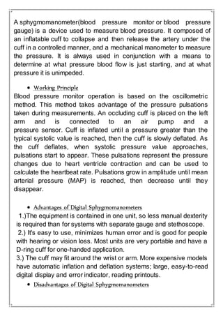 A sphygmomanometer(blood pressure monitor or blood pressure
gauge) is a device used to measure blood pressure. It composed of
an inflatable cuff to collapse and then release the artery under the
cuff in a controlled manner, and a mechanical manometer to measure
the pressure. It is always used in conjunction with a means to
determine at what pressure blood flow is just starting, and at what
pressure it is unimpeded.
 Working Principle
Blood pressure monitor operation is based on the oscillometric
method. This method takes advantage of the pressure pulsations
taken during measurements. An occluding cuff is placed on the left
arm and is connected to an air pump and a
pressure sensor. Cuff is inflated until a pressure greater than the
typical systolic value is reached, then the cuff is slowly deflated. As
the cuff deflates, when systolic pressure value approaches,
pulsations start to appear. These pulsations represent the pressure
changes due to heart ventricle contraction and can be used to
calculate the heartbeat rate. Pulsations grow in amplitude until mean
arterial pressure (MAP) is reached, then decrease until they
disappear.
 Advantages of Digital Sphygmomanometers
1.)The equipment is contained in one unit, so less manual dexterity
is required than for systems with separate gauge and stethoscope.
2.) It's easy to use, minimizes human error and is good for people
with hearing or vision loss. Most units are very portable and have a
D-ring cuff for one-handed application.
3.) The cuff may fit around the wrist or arm. More expensive models
have automatic inflation and deflation systems; large, easy-to-read
digital display and error indicator, reading printouts.
 Disadvantages of Digital Sphygmomanometers
 
