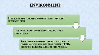 ENVIRONMENT
Starbucks has created world’s first recycled
beverage cups.
This will mean conserving 78,000 trees
every year
They also emphasise energy and water
conservation and building green, LEED-
certified building around the world.
 
