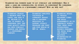 Starbucks has worked hard to act ethically and responsibly. Has it
done a good job communicating its efforts to consumers? Do consumers
believe Starbucks is a responsible company? Why or why not?
Starbucks charges
a premium price for
coffee, and does it
so because it is
able to market to
consumers that this
good quality coffee,
has been ethically
sourced and served
by a responsible
company.
Starbucks employees
volunteer in
community service
and it partners
initiatives to
support literacy
programs and fight
and stop spread of
HIV in Africa.
Starbucks shares
its message
regarding ethics
and social
responsibility on its
corporate website.
Then there many
international
reports publishing
the social work
and ethical
practices
incorporated by
Starbucks.
 
