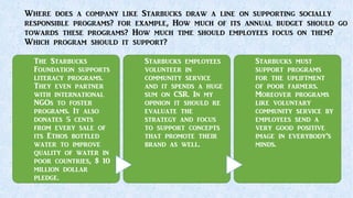 Where does a company like Starbucks draw a line on supporting socially
responsible programs? for example, How much of its annual budget should go
towards these programs? How much time should employees focus on them?
Which program should it support?
The Starbucks
Foundation supports
literacy programs.
They even partner
with international
NGOs to foster
programs. It also
donates 5 cents
from every sale of
its Ethos bottled
water to improve
quality of water in
poor countries, $ 10
million dollar
pledge.
Starbucks employees
volunteer in
community service
and it spends a huge
sum on CSR. In my
opinion it should re
evaluate the
strategy and focus
to support concepts
that promote their
brand as well.
Starbucks must
support programs
for the upliftment
of poor farmers.
Moreover programs
like voluntary
community service by
employees send a
very good positive
image in everybody’s
minds.
 