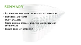 SUMMARY
• Background and products offered by starbucks
• Principles and goals
• SWOT ANALYSIS
• Three pillars: ethical sourcing, community and
environment
• Closer look at starbucks
 