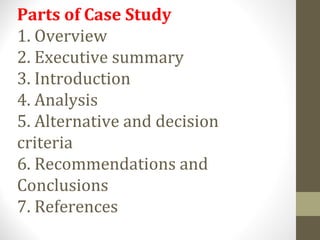 Parts of Case Study
1. Overview
2. Executive summary
3. Introduction
4. Analysis
5. Alternative and decision
criteria
6. Recommendations and
Conclusions
7. References
 