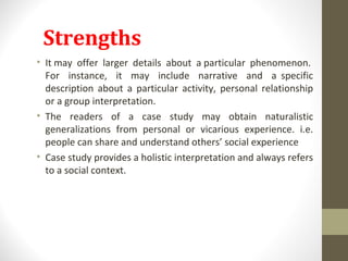 Strengths
• It may offer larger details about a particular phenomenon.
For instance, it may include narrative and a specific
description about a particular activity, personal relationship
or a group interpretation.
• The readers of a case study may obtain naturalistic
generalizations from personal or vicarious experience. i.e.
people can share and understand others’ social experience
• Case study provides a holistic interpretation and always refers
to a social context.
 