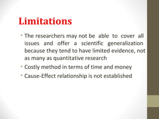 Limitations
• The researchers may not be able to cover all
issues and offer a scientific generalization
because they tend to have limited evidence, not
as many as quantitative research
• Costly method in terms of time and money
• Cause-Effect relationship is not established
 