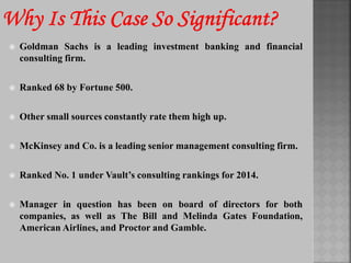  Goldman Sachs is a leading investment banking and financial
consulting firm.
 Ranked 68 by Fortune 500.
 Other small sources constantly rate them high up.
 McKinsey and Co. is a leading senior management consulting firm.
 Ranked No. 1 under Vault’s consulting rankings for 2014.
 Manager in question has been on board of directors for both
companies, as well as The Bill and Melinda Gates Foundation,
American Airlines, and Proctor and Gamble.
 