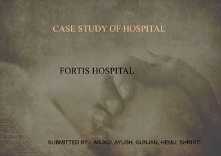 CASE STUDY OF HOSPITAL
FORTIS HOSPITAL
SUBMITTED BY:- ANJALI, AYUSH, GUNJAN, HEMU, SHRISTI
 