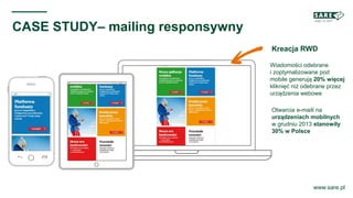 Kreacja RWD
www.sare.pl
CASE STUDY– mailing responsywny
Wiadomości odebrane
i zoptymalizowane pod
mobile generują 20% więcej
kliknięć niż odebrane przez
urządzenia webowe
Otwarcia e-maili na
urządzeniach mobilnych
w grudniu 2013 stanowiły
30% w Polsce
 