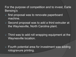For the purpose of competition and to invest, Earle
Bensing’s
 first proposal was to renovate paperboard
machine.
 Second proposal was to add a third extruder at
the Waynesville, North Carolina plant.
 Third was to add roll wrapping equipment at the
Waynesville location.
 Fourth potential area for investment was adding
rotogravure printing.
 