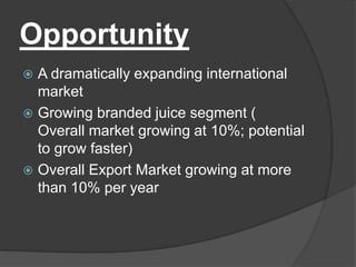 Opportunity
 A dramatically expanding international
market
 Growing branded juice segment (
Overall market growing at 10%; potential
to grow faster)
 Overall Export Market growing at more
than 10% per year
 