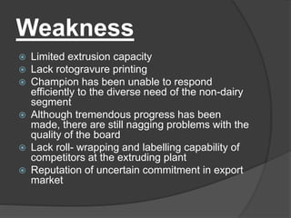 Weakness
 Limited extrusion capacity
 Lack rotogravure printing
 Champion has been unable to respond
efficiently to the diverse need of the non-dairy
segment
 Although tremendous progress has been
made, there are still nagging problems with the
quality of the board
 Lack roll- wrapping and labelling capability of
competitors at the extruding plant
 Reputation of uncertain commitment in export
market
 