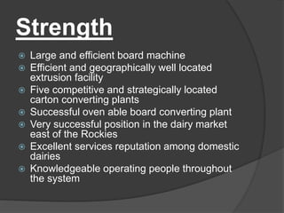 Strength
 Large and efficient board machine
 Efficient and geographically well located
extrusion facility
 Five competitive and strategically located
carton converting plants
 Successful oven able board converting plant
 Very successful position in the dairy market
east of the Rockies
 Excellent services reputation among domestic
dairies
 Knowledgeable operating people throughout
the system
 