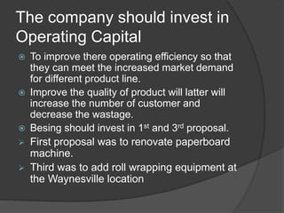 The company should invest in
Operating Capital
 To improve there operating efficiency so that
they can meet the increased market demand
for different product line.
 Improve the quality of product will latter will
increase the number of customer and
decrease the wastage.
 Besing should invest in 1st and 3rd proposal.
 First proposal was to renovate paperboard
machine.
 Third was to add roll wrapping equipment at
the Waynesville location
 