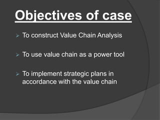 Objectives of case
 To construct Value Chain Analysis
 To use value chain as a power tool
 To implement strategic plans in
accordance with the value chain
 