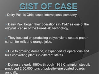 Dairy Pak is Ohio based international company.
 Dairy Pak began their operations in 1947 as one of the
original license of the Pure-Pak Technology.
 They focused on producing polyethylene coated paper
carton for milk and orange juice.
 Due to growing demand, it expanded its operations and
built converting plants in different states.
 During the early 1960's through 1988 Champion steadily
produced 2,50,000 tons of polyethylene coated boards
annually.
 