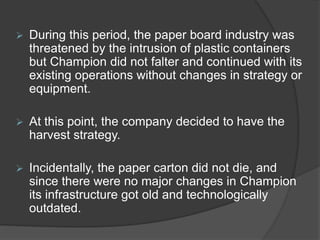  During this period, the paper board industry was
threatened by the intrusion of plastic containers
but Champion did not falter and continued with its
existing operations without changes in strategy or
equipment.
 At this point, the company decided to have the
harvest strategy.
 Incidentally, the paper carton did not die, and
since there were no major changes in Champion
its infrastructure got old and technologically
outdated.
 