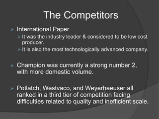 The Competitors
 International Paper
 It was the industry leader & considered to be low cost
producer.
 It is also the most technologically advanced company.
 Champion was currently a strong number 2,
with more domestic volume.
 Potlatch, Westvaco, and Weyerhaeuser all
ranked in a third tier of competition facing
difficulties related to quality and inefficient scale.
 