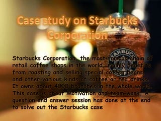 Starbucks Corporation, the most famous chain of
retail coffee shops in the world, mainly benefits
from roasting and selling special coffee beans,
and other various kinds of coffee or tea drinks.
It owns about 4000 branches in the whole world.
This case is about Motivation and team work. A
question and answer session has done at the end
to solve out the Starbucks case
 