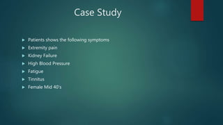 Case Study
 Patients shows the following symptoms
 Extremity pain
 Kidney Failure
 High Blood Pressure
 Fatigue
 Tinnitus
 Female Mid 40’s
 