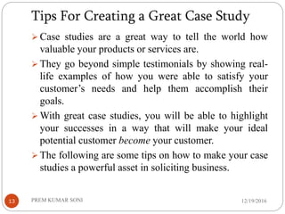 Tips For Creating a Great Case Study
12/19/2016PREM KUMAR SONI13
 Case studies are a great way to tell the world how
valuable your products or services are.
 They go beyond simple testimonials by showing real-
life examples of how you were able to satisfy your
customer’s needs and help them accomplish their
goals.
 With great case studies, you will be able to highlight
your successes in a way that will make your ideal
potential customer become your customer.
 The following are some tips on how to make your case
studies a powerful asset in soliciting business.
 