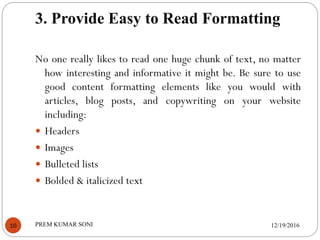 3. Provide Easy to Read Formatting
12/19/2016PREM KUMAR SONI16
No one really likes to read one huge chunk of text, no matter
how interesting and informative it might be. Be sure to use
good content formatting elements like you would with
articles, blog posts, and copywriting on your website
including:
 Headers
 Images
 Bulleted lists
 Bolded & italicized text
 