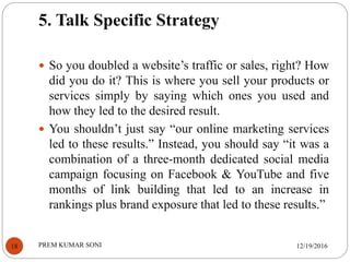 5. Talk Specific Strategy
12/19/2016PREM KUMAR SONI18
 So you doubled a website’s traffic or sales, right? How
did you do it? This is where you sell your products or
services simply by saying which ones you used and
how they led to the desired result.
 You shouldn’t just say “our online marketing services
led to these results.” Instead, you should say “it was a
combination of a three-month dedicated social media
campaign focusing on Facebook & YouTube and five
months of link building that led to an increase in
rankings plus brand exposure that led to these results.”
 