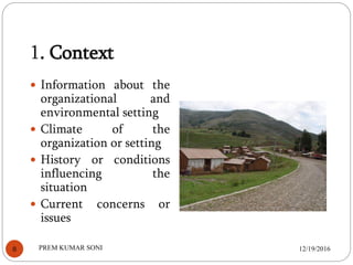 1. Context
 Information about the
organizational and
environmental setting
 Climate of the
organization or setting
 History or conditions
influencing the
situation
 Current concerns or
issues
12/19/20168 PREM KUMAR SONI
 