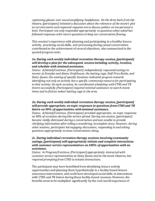 captioning glasses over sound amplifying headphones. On the drive back from the
theatre, [participant] initiated a discussion about the relevance of the movie’s plot
to current events and respected requests not to discuss politics on too personal a
level. Participant not only responded appropriately to questions when asked but
followed responses with return questions to keep our conversation flowing.
This session’s experience with planning and participating in a healthy leisure
activity, practicing social skills, and processing during casual conversation
contributed to the achievement of several objectives, also summarized in the
quoted progress note:
1a. During each weekly individual recreation therapy session, [participant]
will develop a plan for the subsequent session including activity, location,
and schedule with minimal assistance.
Status: Achieved/Continue. [Participant] independently requested outings to
movies at Starplex and Alamo Drafthouse, the batting cage, Half Price Books, and
Dairy Queen. His naming of specific locations indicated progress towards
identifying not only an activity but a specific community resource for participating
in that activity. On each occasion, he coordinated scheduling with CTRS and TR
Intern successfully. [Participant] required minimal assistance to search movie
times and to find an indoor batting cage in the area.
2a. During each weekly individual recreation therapy session, [participant]
will provide appropriate, on-topic responses to questions from CTRS and TR
Intern on 90% of opportunities with minimal assistance.
Status: Achieved/Continue. [Participant] provided appropriate, on-topic responses
on 90% of occasions during this service period. During one session, [participant]
became visibly distressed during a conversation and was unable to provide
clarifying information after telling a wandering, incomplete story. However, during
other sessions, participant led engaging discussions, responding to and asking
questions appropriately to move conversations along.
2c. During individual recreation therapy sessions involving community
outings, [participant] will appropriately initiate and complete interactions
with customer service representatives on 100% of opportunities with no
assistance.
Status: In Progress/Continue. [Participant] appropriately interacted with
customer service representatives at Dairy Queen and at the movie theatres, but
required prompting from CTRS to initiate interactions.
The participant may have benefitted from identifying leisure activity
opportunities and planning them hypothetically in a facility-based leisure
awareness intervention, and could have developed social skills in interactions
with CTRS and TR Intern during those facility-based sessions. However, the
benefits seem to be multiplied significantly by the real-world experience of
 
