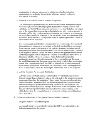 participating in planned leisure and practicing social skills during that
participation, as well as by the possibility of conversational, real-world
therapeutic processing.
4. Schedule of Treatment Sessions and Skill Progression
The studied participant received one individual recreation therapy session per
week throughout his treatment program. Each of these weekly sessions was
scheduled for the RCP Texas standard minimum of one hour but often ran longer
due to the nature of the community-and-activity-based intervention. Also due to
the nature of the intervention, sessions throughout his treatment program were
structured very similarly. However, as the participant made progress toward his
treatment goals, there was a progression towards higher expectations related to
relevant treatment objectives.
For example, both an individual recreation therapy session in the first month of
the participant’s treatment program and in the sixth month of his program may
have involved going to the theatre to see a movie. However, in the first month,
the participant would have done little more than see the movie – the CTRS would
have suggested a movie, chosen the theatre, selected an appropriate movie time,
contacted program staff to schedule the session, and conducted transactions at
the movie ticket booth and concessions stand. By the sixth month, the
participant would have been instrumental in the process of seeing the movie –
he would have suggested the movie, chosen the theatre, selected an appropriate
movie time, communicated with the CTRS to schedule the session, conducted
transactions at the movie ticket booth and concessions stand, and engaged the
CTRS in a discussion about the movie’s plot on the drive back to the program.
5. Activity Selection, Purpose, and Modification
Activities were selected based upon information provided in the assessment
interview regarding participant’s leisure interests and, as the treatment program
progressed, based on the participant’s direct input. The purpose of completing
selected activities was to establish participation in preferred leisure activities,
familiarize the participant with community resources for participation, and
practice social skills in practical settings. As the focus of the intervention was, in
fact, on establishing independent leisure participation and practicing social
skills, both within the context of existent community settings, no modifications
were necessary.
d. Evaluation of Outcomes of Therapeutic Plan for Studied Participant
1. Progress Note for Studied Participant
An example progress note in the format used at RCP Texas is included on the
following page of this document.
 