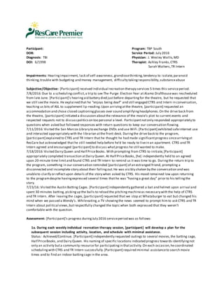 Participant: Program: TBP South
DOB: Service Period: July 2016
Diagnosis: TBI Physician: J. Wesley Wallis,MD
DOI: 6/1998 Therapist: Ashley Franks,CTRS
Sarah Walters, TR Intern
Impairments: Hearingimpairment, lack of self-awareness,grandiosethinking,tendency to isolate,paranoid
thinking,trouble with budgeting and money management, difficulty takingresponsibility,substanceabuse
Subjective/Objective: [Participant] received individual recreation therapy services 5 times this serviceperiod.
7/8/2016:Due to a schedulingconflict,a trip to see The Purge: Election Year at Alamo Drafthousewas rescheduled
from late June. [Participant]’s hearingaid battery died justbefore departingfor the theatre, but he requested that
we still seethe movie. He explained that he “enjoys being deaf” and still engaged CTRS and Intern in conversation,
teaching us bits of ASL to supplement lip-reading.Upon arrivingatthe theatre, [participant] requested an
accommodation and chose closed captioningglasses over sound amplifyingheadphones.On the drive back from
the theatre, [participant] initiated a discussion aboutthe relevance of the movie’s plot to current events and
respected requests not to discusspoliticson too personal a level. Participantnotonly responded appropriately to
questions when asked but followed responses with return questions to keep our conversation flowing.
7/11/2016:Visited the San Marcos Library to exchange DVDs and use WiFi.[Participant] exhibited safeinternet use
and interacted appropriately with the librarian atthe front desk. Duringthe drive back to the program,
[participant] explained to CTRS and TR Intern that he thought he had made significantprogress sincearrivingat
ResCare but acknowledged that he still needed help before he’d be ready to livein an apartment. CTRS and TR
Intern agreed and encouraged [participant] to discuss whatprogress he still wanted to make.
7/18/2016:Visited Dairy Queen and Half PriceBooks. With prompting from CTRS to initiate,[Participant]
appropriately completed transaction atDairy Queen. At Half PriceBooks, [he] independently held to an agreed
upon 20-minute time limitand found CTRS and TR Intern to remind us it was time to go. Duringthe return trip to
the program, something in our conversation reminded [participant] of an estranged friend, prompting a
disconnected and incomplete story about their fallingout.He was visibly shaken by the conversation and was
unableto clarify or reflectupon details of the story when asked by CTRS. His mood remained low upon returning
to the programdespite havingexpressed several times that he was “havinga great day” prior to his tellingthe
story.
7/23/16: Visited the Austin Batting Cages. [Participant] independently gathered a bat and helmet upon arrival and
spent 30 minutes batting, pickingup the balls to reload the pitchingmachineas necessary with the help of CTRS
and TR Intern. After leavingthe cages,[participant] requested that we stop at Whataburger to eat but changed his
mind when we passed a Wendy’s. Whileeating,a TV showingthe news seemed to prompt himto ask CTRS and TR
Intern about political views,butrespectfully changed the topic when both expressed that they weren’t
comfortable with the question.
Assessment: [Participant]’s progress duringJuly 2016 serviceperiod was as follows:
1a. During each weekly individual recreation therapy session, [participant] will develop a plan for the
subsequent session including activity, location, and schedule with minimal assistance.
Status: Achieved/Continue. [Participant] independently requested outings to several movies,the batting cage,
Half PriceBooks, and Dairy Queen. His naming of specific locations indicated progress towards identifyingnot
only an activity buta community resource for participatingin thatactivity.On each occasion,hecoordinated
schedulingwith CTRS and TR Intern successfully.[Participant] required minimal assistanceto search movie
times and to find an indoor battingcage in the area.
 