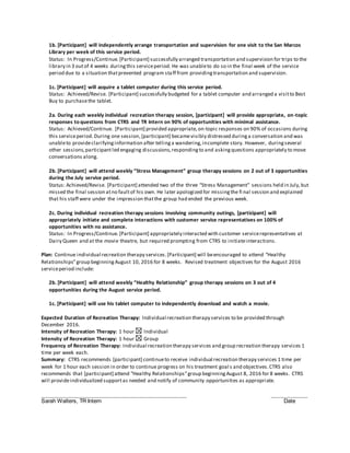 1b. [Participant] will independently arrange transportation and supervision for one visit to the San Marcos
Library per week of this service period.
Status: In Progress/Continue.[Participant] successfully arranged transportation and supervision for trips to the
library in 3 outof 4 weeks duringthis serviceperiod. He was unableto do so in the final week of the service
period due to a situation thatprevented program staff from providingtransportation and supervision.
1c. [Participant] will acquire a tablet computer during this service period.
Status: Achieved/Revise. [Participant] successfully budgeted for a tablet computer and arranged a visitto Best
Buy to purchasethe tablet.
2a. During each weekly individual recreation therapy session, [participant] will provide appropriate, on-topic
responses to questions from CTRS and TR Intern on 90% of opportunities with minimal assistance.
Status: Achieved/Continue. [Participant] provided appropriate,on-topic responses on 90% of occasions during
this serviceperiod. During one session,[participant] becamevisibly distressed duringa conversation and was
unableto provideclarifyinginformation after tellinga wandering,incomplete story. However, duringseveral
other sessions,participant led engaging discussions,respondingto and askingquestions appropriately to move
conversations along.
2b. [Participant] will attend weekly “Stress Management” group therapy sessions on 2 out of 3 opportunities
during the July service period.
Status: Achieved/Revise. [Participant] attended two of the three “Stress Management” sessions held in July,but
missed the final session atno faultof his own. He later apologized for missingthe fi nal session and explained
that his staff were under the impression thatthe group had ended the previous week.
2c. During individual recreation therapy sessions involving community outings, [participant] will
appropriately initiate and complete interactions with customer service representatives on 100% of
opportunities with no assistance.
Status: In Progress/Continue.[Participant] appropriately interacted with customer servicerepresentatives at
Dairy Queen and at the movie theatre, but required prompting from CTRS to initiateinteractions.
Plan: Continue individual recreation therapy services.[Participant] will beencouraged to attend “Healthy
Relationships”group beginningAugust 10, 2016 for 8 weeks. Revised treatment objectives for the August 2016
serviceperiod include:
2b. [Participant] will attend weekly “Healthy Relationship” group therapy sessions on 3 out of 4
opportunities during the August service period.
1c. [Participant] will use his tablet computer to independently download and watch a movie.
Expected Duration of Recreation Therapy: Individual recreation therapy services to be provided through
December 2016.
Intensity of Recreation Therapy: 1 hour Individual
Intensity of Recreation Therapy: 1 hour Group
Frequency of Recreation Therapy: Individual recreation therapy services and group recreation therapy services 1
time per week each.
Summary: CTRS recommends [participant] continueto receive individual recreation therapy services 1 time per
week for 1 hour each session in order to continue progress on his treatment goal s and objectives.CTRS also
recommends that [participant] attend “Healthy Relationships”group beginningAugust 8, 2016 for 8 weeks. CTRS
will provideindividualized supportas needed and notify of community opportunities as appropriate.
_____________________________________________________ _____________
Sarah Walters, TR Intern Date
 