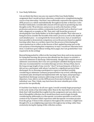 3. Case Study Reflection
I do not think that there was any one aspect of this Case Study Outline
assignment that I would not have otherwise considered or completed during the
course of my internship. I feel that I was sufficiently exposed to the aspects of the
APIE process as a whole and individually throughout my time at ResCare. I also
feel that I dedicated a considerable amount of brain space to pondering my own
thoughts on the TR profession and process as well as the function of that
profession and process within a community-based model such as ResCare’s and
with a diagnosis so complex as TBI. That said, I still found the process of
developing the Case Study Outline to be thoroughly valuable. That value was in
being forced to consider the breadth of the entire process as well as the depth of
each detailed piece – in seeing both the forest and its trees. Sure, it would have
been possible to demonstrate competency across the process based on applied
learning rather than on a written report, but the process of developing the
report pushed me to reflect on the lessons of that applied learning and on the
true purpose of developing that competency in ways I would not otherwise have
done. I could have gone without writing these pages, but I am grateful that I was
required to do the writing!
Beyond being pushed to reflect on the learning I have done and on my purpose
for doing that learning, this process also allowed me the chance to consider a
case from admission to discharge. Unfortunately, though I did complete several
admission assessments, there was not a participant admitted during my tenure
who was recommended for recreation therapy services. On top of that, due to
the long average length of stay even for “short” term participants at ResCare, I
did not see a participant with whom I worked for a significant period of time
discharged. So, in choosing a participant to report on and then carefully
considering an admission summary prepared before my arrival, reflecting upon
a treatment plan developed and implemented with my input, and preparing a
hypothetical discharge summary addressing events that will occur after my
departure, I was able to see the APIE process from start to finish for one
individual case. That, I think, may have been the most valuable part of this
process for me specifically.
If I had this Case Study to do all over again, I would certainly begin preparing it
in the early weeks of my internship rather than in the days before it was due. I
think that I still benefited thoroughly from the assignment and was able to do a
deal of thoughtful reflection, but it would have been neat to begin formally
considering my philosophy as a therapeutic recreation specialist as well as the
context of my formative initial experience with therapeutic recreation practice
from the get-go. If done in bits and pieces throughout the semester, I might have
thought of it as an enlightening experience throughout my writing rather than
exclusively during the typing of this reflection section.
 