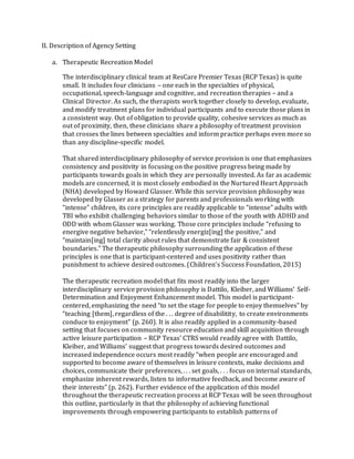 II. Description of Agency Setting
a. Therapeutic Recreation Model
The interdisciplinary clinical team at ResCare Premier Texas (RCP Texas) is quite
small. It includes four clinicians – one each in the specialties of physical,
occupational, speech-language and cognitive, and recreation therapies – and a
Clinical Director. As such, the therapists work together closely to develop, evaluate,
and modify treatment plans for individual participants and to execute those plans in
a consistent way. Out of obligation to provide quality, cohesive services as much as
out of proximity, then, these clinicians share a philosophy of treatment provision
that crosses the lines between specialties and inform practice perhaps even more so
than any discipline-specific model.
That shared interdisciplinary philosophy of service provision is one that emphasizes
consistency and positivity in focusing on the positive progress being made by
participants towards goals in which they are personally invested. As far as academic
models are concerned, it is most closely embodied in the Nurtured Heart Approach
(NHA) developed by Howard Glasser. While this service provision philosophy was
developed by Glasser as a strategy for parents and professionals working with
“intense” children, its core principles are readily applicable to “intense” adults with
TBI who exhibit challenging behaviors similar to those of the youth with ADHD and
ODD with whom Glasser was working. Those core principles include “refusing to
energive negative behavior,” “relentlessly energiz[ing] the positive,” and
“maintain[ing] total clarity about rules that demonstrate fair & consistent
boundaries.” The therapeutic philosophy surrounding the application of these
principles is one that is participant-centered and uses positivity rather than
punishment to achieve desired outcomes. (Children’s Success Foundation, 2015)
The therapeutic recreation model that fits most readily into the larger
interdisciplinary service provision philosophy is Dattilo, Kleiber, and Williams’ Self-
Determination and Enjoyment Enhancement model. This model is participant-
centered, emphasizing the need “to set the stage for people to enjoy themselves” by
“teaching [them], regardless of the . . . degree of disabilitity, to create environments
conduce to enjoyment” (p. 260). It is also readily applied in a community-based
setting that focuses on community resource education and skill acquisition through
active leisure participation – RCP Texas’ CTRS would readily agree with Dattilo,
Kleiber, and Williams’ suggest that progress towards desired outcomes and
increased independence occurs most readily “when people are encouraged and
supported to become aware of themselves in leisure contexts, make decisions and
choices, communicate their preferences, . . . set goals, . . . focus on internal standards,
emphasize inherent rewards, listen to informative feedback, and become aware of
their interests” (p. 262). Further evidence of the application of this model
throughout the therapeutic recreation process at RCP Texas will be seen throughout
this outline, particularly in that the philosophy of achieving functional
improvements through empowering participants to establish patterns of
 
