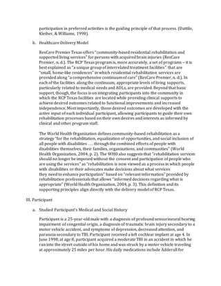 participation in preferred activities is the guiding principle of that process. (Dattilo,
Kleiber, & Williams, 1998).
b. Healthcare Delivery Model
ResCare Premier Texas offers “community-based residential rehabilitation and
supported living services” for persons with acquired brain injuries (ResCare
Premier, n. d.). The RCP Texas program is, more accurately, a set of programs – it is
best explained as “a unique group of interrelated treatment facilities” that are
“small, home-like residences” in which residential rehabilitation services are
provided along “a comprehensive continuum of care” (ResCare Premier, n. d.). In
each of the facilities along the continuum, appropriate levels of living supports,
particularly related to medical needs and ADLs, are provided. Beyond that basic
support, though, the focus is on integrating participants into the community in
which the RCP Texas facilities are located while providing clinical supports to
achieve desired outcomes related to functional improvements and increased
independence. Most importantly, those desired outcomes are developed with the
active input of each individual participant, allowing participants to guide their own
rehabilitation processes based on their own desires and interests as informed by
clinical and other program staff.
The World Health Organization defines community-based rehabilitation as a
strategy “for the rehabilitation, equalization of opportunities, and social inclusion of
all people with disabilities . . . through the combined efforts of people with
disabilities themselves, their families, organizations, and communities” (World
Health Organization, 2004, p. 2). The WHO also suggests that “rehabilitation services
should no longer be imposed without the consent and participation of people who
are using the services” as “rehabilitation is now viewed as a process in which people
with disabilities or their advocates make decisions about what services
they need to enhance participation” based on “relevant information” provided by
rehabilitation professionals that allows “informed decisions regarding what is
appropriate” (World Health Organization, 2004, p. 3). This definition and its
supporting principles align directly with the delivery model of RCP Texas.
III. Participant
a. Studied Participant’s Medical and Social History
Participant is a 25-year-old male with a diagnosis of profound sensorineural hearing
impairment of congenital origin, a diagnosis of traumatic brain injury secondary to a
motor vehicle accident, and symptoms of depression, decreased attention, and
paranoia secondary to TBI. Participant received a left cochlear implant at age 4. In
June 1998, at age 8, participant acquired a moderate TBI in an accident in which he
ran into the street outside of his home and was struck by a motor vehicle traveling
at approximately 25 miles per hour. His daily medications include Adderall for
 