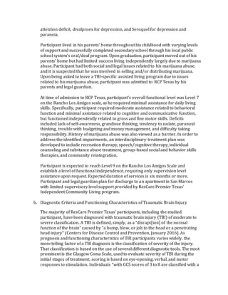 attention deficit, divalproex for depression, and Seroquel for depression and
paranoia.
Participant lived in his parents’ home throughout his childhood with varying levels
of support and successfully completed secondary school through his local public
school system’s oral/deaf program. Upon graduation, participant moved out of his
parents’ home but had limited success living independently largely due to marijuana
abuse. Participant had both social and legal issues related to his marijuana abuse,
and it is suspected that he was involved in selling and/or distributing marijuana.
Upon being asked to leave a TBI-specific assisted living program due to issues
related to his marijuana abuse, participant was admitted to RCP Texas by his
parents and legal guardian.
At time of admission to RCP Texas, participant’s overall functional level was Level 7
on the Rancho Los Amigos scale, as he required minimal assistance for daily living
skills. Specifically, participant required moderate assistance related to behavioral
function and minimal assistance related to cognitive and communicative function,
but functioned independently related to gross and fine motor skills. Deficits
included lack of self-awareness, grandiose thinking, tendency to isolate, paranoid
thinking, trouble with budgeting and money management, and difficulty taking
responsibility. History of marijuana abuse was also viewed as a barrier. In order to
address the identified impairments, an interdisciplinary treatment plan was
developed to include recreation therapy, speech/cognitive therapy, individual
counseling and substance abuse treatment, group-based social and behavior skills
therapies, and community reintegration.
Participant is expected to reach Level 9 on the Rancho Los Amigos Scale and
establish a level of functional independence, requiring only supervision level
assistance upon request. Expected duration of services is six months or more.
Participant and legal guardian plan for discharge to an apartment in San Marcos
with limited supervisory level support provided by ResCare Premier Texas’
Independent Community Living program.
b. Diagnostic Criteria and Functioning Characteristics of Traumatic Brain Injury
The majority of ResCare Premier Texas’ participants, including the studied
participant, have been diagnosed with traumatic brain injury (TBI) of moderate to
severe classification. A TBI is defined, simply, as a “disrupt[ion] of the normal
function of the brain” caused by “a bump, blow, or jolt to the head or a penetrating
head injury” (Centers for Disease Control and Prevention, January 2016). As
prognosis and functioning characteristics of TBI participants varies widely, the
more telling factor of a TBI diagnosis is the classification of severity of the injury.
That classification is based on the use of several different diagnostic tools. The most
prominent is the Glasgow Coma Scale, used to evaluate severity of TBI during the
initial stages of treatment; scoring is based on eye-opening, verbal, and motor
responses to stimulation. Individuals “with GCS scores of 3 to 8 are classified with a
 