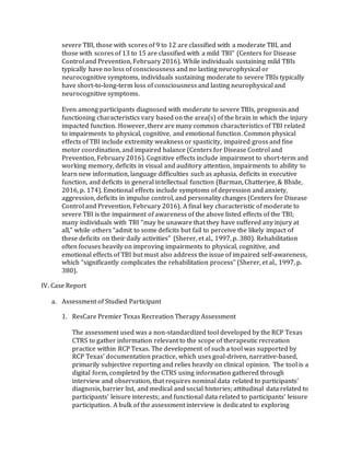 severe TBI, those with scores of 9 to 12 are classified with a moderate TBI, and
those with scores of 13 to 15 are classified with a mild TBI” (Centers for Disease
Control and Prevention, February 2016). While individuals sustaining mild TBIs
typically have no loss of consciousness and no lasting neurophysical or
neurocognitive symptoms, individuals sustaining moderate to severe TBIs typically
have short-to-long-term loss of consciousness and lasting neurophysical and
neurocognitive symptoms.
Even among participants diagnosed with moderate to severe TBIs, prognosis and
functioning characteristics vary based on the area(s) of the brain in which the injury
impacted function. However, there are many common characteristics of TBI related
to impairments to physical, cognitive, and emotional function. Common physical
effects of TBI include extremity weakness or spasticity, impaired gross and fine
motor coordination, and impaired balance (Centers for Disease Control and
Prevention, February 2016). Cognitive effects include impairment to short-term and
working memory, deficits in visual and auditory attention, impairments to ability to
learn new information, language difficulties such as aphasia, deficits in executive
function, and deficits in general intellectual function (Barman, Chatterjee, & Bhide,
2016, p. 174). Emotional effects include symptoms of depression and anxiety,
aggression, deficits in impulse control, and personality changes (Centers for Disease
Control and Prevention, February 2016). A final key characteristic of moderate to
severe TBI is the impairment of awareness of the above listed effects of the TBI;
many individuals with TBI “may be unaware that they have suffered any injury at
all,” while others “admit to some deficits but fail to perceive the likely impact of
these deficits on their daily activities” (Sherer, et al., 1997, p. 380). Rehabilitation
often focuses heavily on improving impairments to physical, cognitive, and
emotional effects of TBI but must also address the issue of impaired self-awareness,
which “significantly complicates the rehabilitation process” (Sherer, et al., 1997, p.
380).
IV. Case Report
a. Assessment of Studied Participant
1. ResCare Premier Texas Recreation Therapy Assessment
The assessment used was a non-standardized tool developed by the RCP Texas
CTRS to gather information relevant to the scope of therapeutic recreation
practice within RCP Texas. The development of such a tool was supported by
RCP Texas’ documentation practice, which uses goal-driven, narrative-based,
primarily subjective reporting and relies heavily on clinical opinion. The tool is a
digital form, completed by the CTRS using information gathered through
interview and observation, that requires nominal data related to participants’
diagnosis, barrier list, and medical and social histories; attitudinal data related to
participants’ leisure interests; and functional data related to participants’ leisure
participation. A bulk of the assessment interview is dedicated to exploring
 