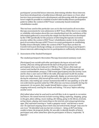 participants’ premorbid leisure interests, determining whether those interests
have been developed into a healthy leisure lifestyle post-injury or, if not, what
barriers have prevented such a development, and discussing with the participant
how it might be possible to establish transferrable healthy leisure participation
patterns within the context of RCP Texas’ community-based residential
rehabilitation model.
This tool was used in this particular case as it is the tool used in all recreation
therapy assessments for new admissions to RCP Texas. While there is no validity
or reliability information about this non-standardized tool, the usefulness of the
information gathered is ensured by the simple fact that the tool was developed
by the CTRS specifically for the purpose of informing therapeutic recreation
practice within the context of RCP Texas’ rehabilitation model. As the primary
goal of recreation therapy at RCP Texas is to assist participants in establishing
healthy leisure lifestyles within the context of RCP Texas that can then be
transferred to post-discharge settings, an assessment focusing on participant’s
leisure interests addressing barriers to participation is sufficiently informative.
2. Assessment of the Studied Participant
The studied participant’s Recreation Therapy Assessment summary read:
[Participant] was outside with other participants during an arts and crafts
activity. [He] was sitting off towards the back of the group and had not
participated. [He] was introduced to CTRS by a Team Senior. [He] made eye
contact and reached his hand out for a handshake. CTRS noted appropriate eye
contact and handshake pressure. CTRS invited [participant] into the activity room
and he chose a seat next to CTRS at the table. [He] expressed he felt his anxiety
levels were high, however, he did not physically display an extreme level of anxiety
during his assessment. [He] stared off low and to his right for most of the
discussion, only making eye contact momentarily while he was speaking or if he did
not understand a question asked by CTRS. [He] was courteous and polite during the
assessment. At one point, [he] caught himself before using a curse word AEB
stopping mid-word, covering his mouth, and stating, “I’m sorry” before selecting
another word.
[He] talked about what he used and to and still likes to do in regards to recreation
and leisure. His stated interests include running, hiking, exploring, shopping, going
to the gym, photo editing, music making, dirt biking, going to the library, festivals,
acting classes, playing and researching on the internet, and using programming
apps. [He] expressed wanting to “make a gangster movie” and become a movie
star. He expressed enjoying leisure both only and with friends, though “only ones he
can trust.” He identified only two barriers to leisure – being at RCP and being
unable to leave the program facility. He was able to identify benefits of leisure
participant and, when asked how often he participates in leisure, responded, “It
depends.”
 
