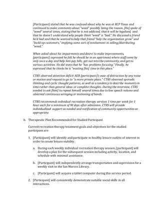 [Participant] stated that he was confused about why he was at RCP Texas and
continued to make comments about “weed” possibly being the reason. [He] spoke of
“weed” several times, stating that he is not addicted, that it will be legalized, and
that he doesn’t understand why people think “weed” is “bad.” He discussed a friend
he’d had and that he wanted to help that friend “help the organization grow” and
“build up customers,” implying some sort of involvement in selling/distributing
“weed.”
When asked about his impairments and desire to make improvements,
[participant] expressed he felt he should be in an apartment where staff come by
only once a day and help him pay bills, get out into the community, and get to
various activities. He did state that he “has problems focusing.” Finally, he
expressed that he thinks he is “wasting [his] time in this place.”
CTRS observed attention deficit AEB [participant]’s ease of distraction by any noise
or motion and request to go to “a more private place.” CTRS observed sporadic
thinking and cyclic thought patterns, as well as a tendency to describe moments in
time rather than general ideas or complete thoughts. During the interview, CTRS
needed to ask [him] to repeat himself several times due to low speech volume and
observed continuous wringing or motioning of hands.
CTRS recommends individual recreation therapy services 1 time per week for 1
hour each for a minimum of 90 days after admission. CTRS will provide
individualized support as needed and notification of community opportunities as
appropriate.
b. Therapeutic Plan Recommended for Studied Participant
Current recreation therapy treatment goals and objectives for the studied
participant are:
1. [Participant] will identify and participate in healthy leisure outlets of interest in
order to create leisure stability.
a. During each weekly individual recreation therapy session, [participant] will
develop a plan for the subsequent session including activity, location, and
schedule with minimal assistance.
b. [Participant] will independently arrange transportation and supervision for a
weekly visit to the San Marcos Library.
c. [Participant] will acquire a tablet computer during this service period.
2. [Participant] will consistently demonstrate suitable social skills in all
interactions.
 