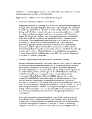unfamiliar conversation partners and an expectation that the participant be able to
communicate independently in the community.
c. Implementation of Therapeutic Plan for Studied Participant
1. Intervention Strategy Used in the Studied Case
The primary intervention strategy used in this case was community integration
through active leisure participation. The design of this strategy was, essentially,
to involve the participant in a preferred leisure activity within the community
during each individual recreation therapy session, increasing his responsibility
for initiating and arranging that involvement as he progressed. This strategy
shifted the therapeutic emphasis away from developing leisure participation
skills, with which the participant was already functionally independent, to
establishing a consistent pattern of healthy leisure participation and a strong
foundation of familiarity with community resources. This strategy was
particularly appropriate as the participant planned to discharge to the San
Marcos area and would therefore be able to maintain the established leisure
participation patterns using those community resources identified. This strategy
was also appropriate as it facilitated progress towards both treatment goals –
creating leisure stability and improving social skills – through the therapeutic
processing of practical experiences.
2. Evidence Supporting the Use of the Studied Intervention Strategy
The central aim of a community integration treatment intervention is “to restore
the individual balance between the demands of living independently, societal
participation, and emotional well-being, taking into account each patient’s
capacities and limitations” (Geursten, et al., 2012, p. 909). This aim is guided by
the understanding that the ultimate goal of TBI rehabilitation is, essentially, a
level of functional independence evidenced by successful community
reintegration (Martelli, Zasler, & Tiernan, 2012). It is also driven by the
evidence-based belief that community-based participation results in “more
effective learning and increased gains in independence and productivity”
because it is conducted “in the natural settings where individuals must adapt” in
order to achieve increased independence (Martelli, Zasler, & Tiernan, 2012, p. 3).
As learning becomes more effective and independence improves due to the
setting of the intervention, so too are those benefits more sustainable because
they were achieved in the community in which the participant has been
reintegrated.
What these sustainable acquired benefits are, specifically, depends upon the
desired outcomes for an individual participant. However, there is significant
evidence that commonly desired outcomes related to leisure participation are
achievable through this intervention. In a review of studies of community
integration interventions, Cattelani, Zettin, and Zoccolotti (2010) identified a
 